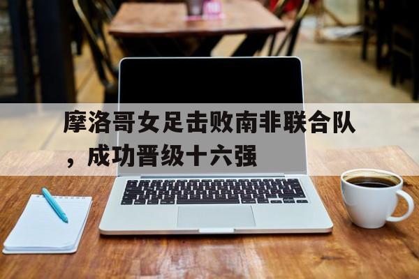 摩洛哥女足击败南非联合队，成功晋级十六强