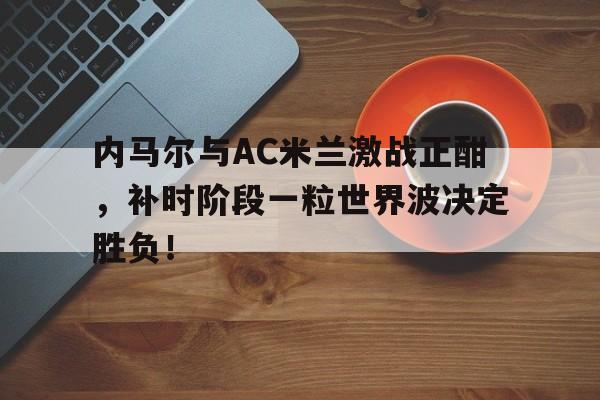 内马尔与AC米兰激战正酣，补时阶段一粒世界波决定胜负！