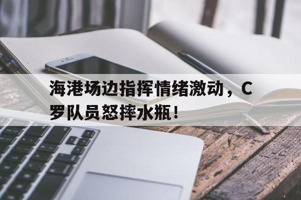 海港场边指挥情绪激动，C罗队员怒摔水瓶！