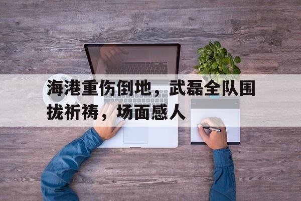 海港重伤倒地，武磊全队围拢祈祷，场面感人